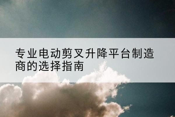 普兰电动剪叉升降平台厂家-专业电动剪叉升降平台制造商的选择指南