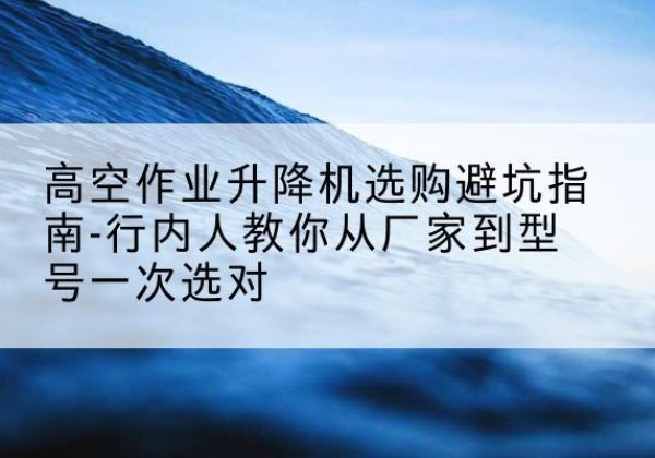 普兰升降平台厂家-高空作业升降机选购避坑指南-行内人教你从厂家到型号一次选对