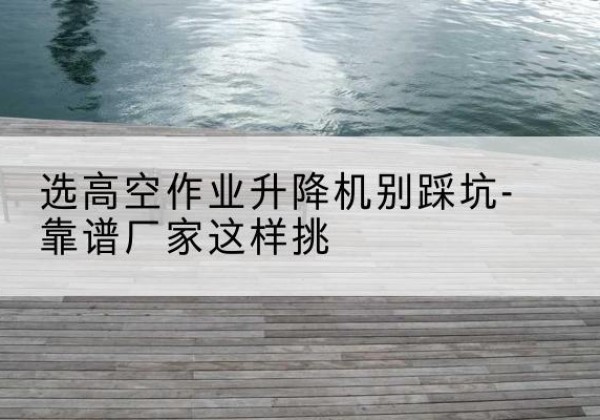 普兰剪叉式升降机厂家-选高空作业升降机别踩坑-靠谱厂家这样挑