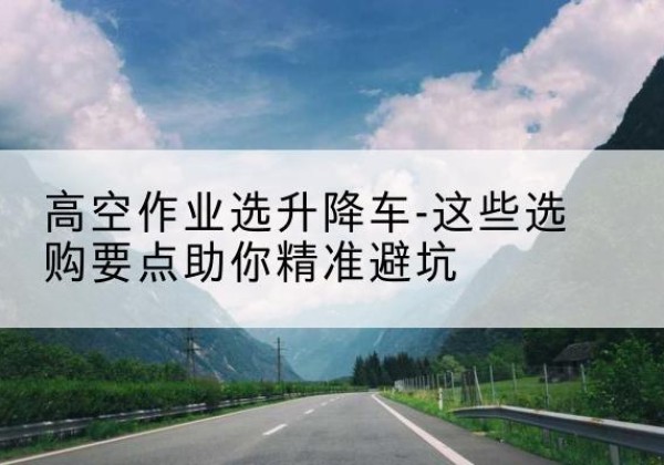 普兰升降车厂家-高空作业选升降车-这些选购要点助你*避坑