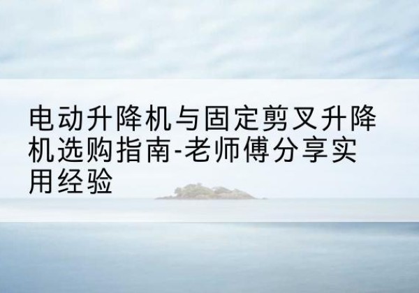 普兰电动升降机怎么选-电动升降机与固定剪叉升降机选购指南-老师傅分享实用经验