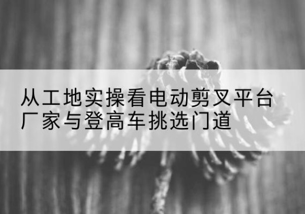 普兰电动剪叉升降平台厂家-从工地实操看电动剪叉平台厂家与登高车挑选门道