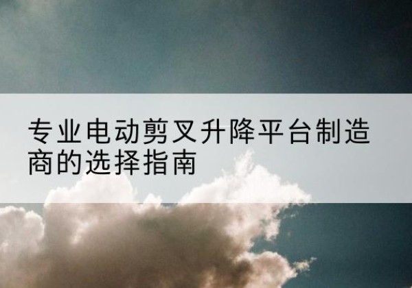 普兰电动剪叉升降平台厂家-专业电动剪叉升降平台制造商的选择指南